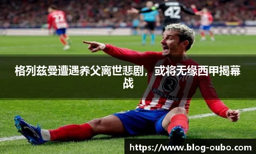 格列兹曼遭遇养父离世悲剧，或将无缘西甲揭幕战